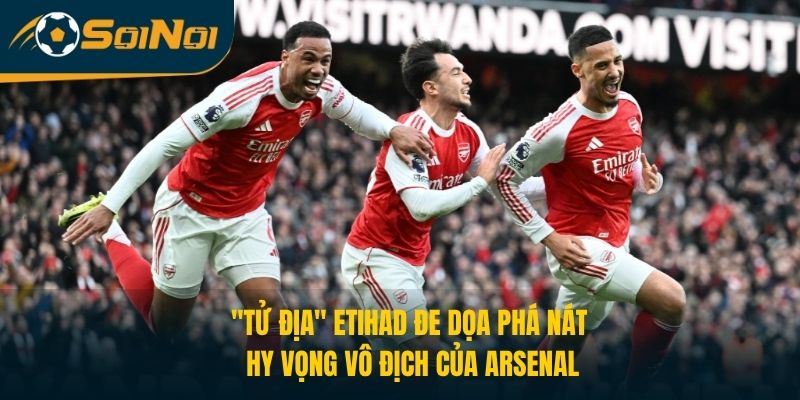 “Tử địa” Etihad Đe Dọa Phá Nát Hy Vọng Vô Địch Của Arsenal