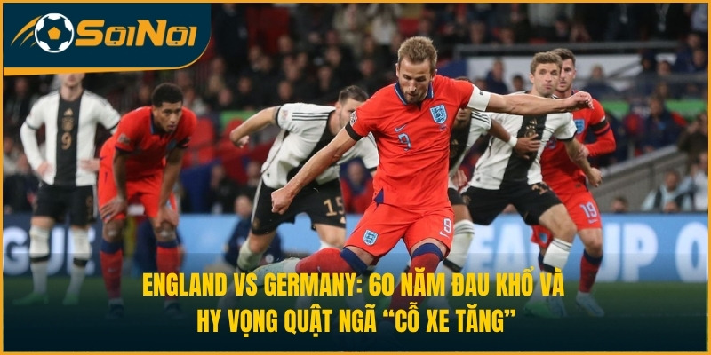England vs Germany: 60 Năm Đau Khổ Và Hy Vọng Quật Ngã “Cỗ Xe Tăng”