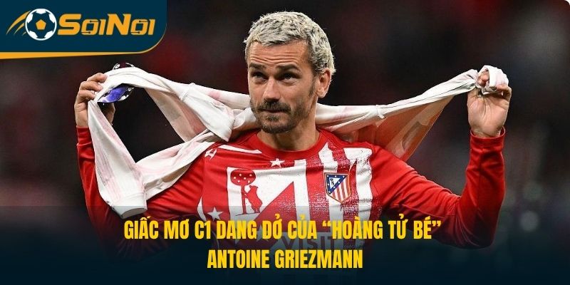 Giấc Mơ C1 Dang Dở Của “Hoàng Tử Bé” Antoine Griezmann