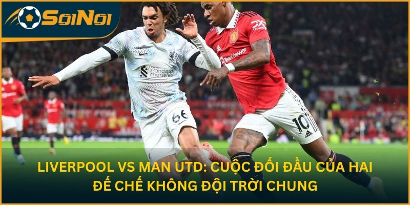 Liverpool vs Man Utd: Cuộc Đối Đầu Hai Đế Chế Không Đội Trời Chung