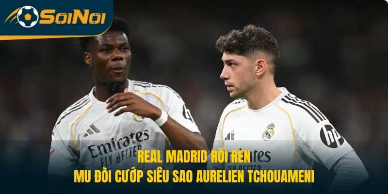 Real Madrid Rối Ren, MU Muốn Cướp Siêu Sao Aurelien Tchouameni