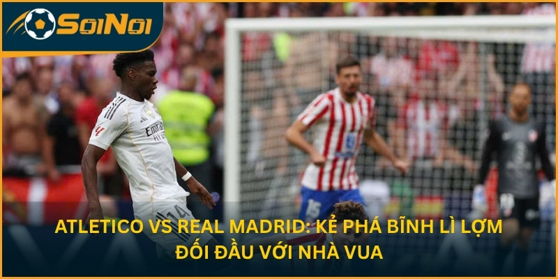 Atletico vs Real Madrid: Kẻ Phá Bĩnh Lì Lợm Đối Đầu Với Nhà Vua