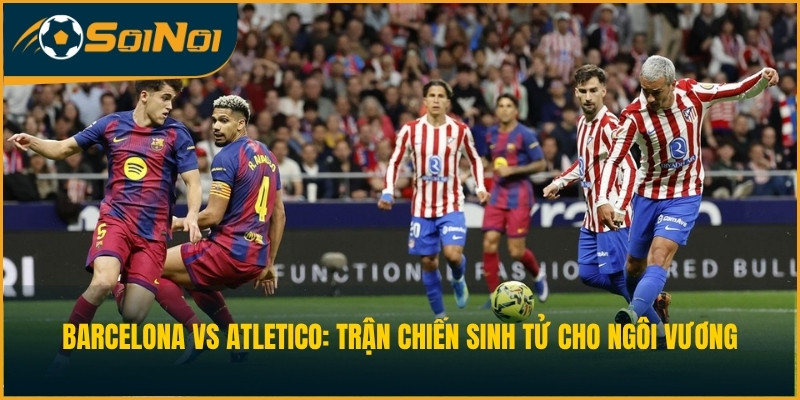 Barcelona vs Atletico: Trận Chiến Sinh Tử Cho Ngôi Vương
