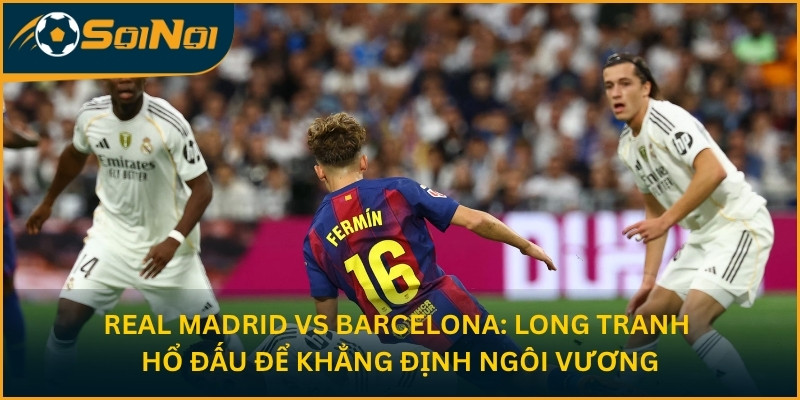 Real Madrid vs Barcelona: Long Tranh Hổ Đấu Để Khẳng Định Ngôi Vương