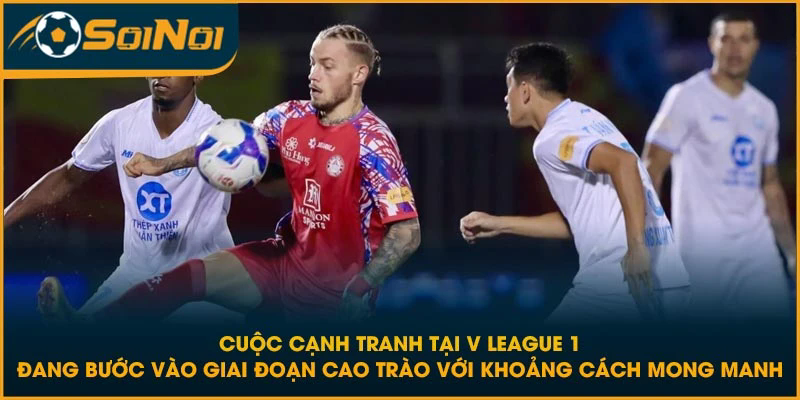 Cuộc cạnh tranh tại V League 1 đang bước vào giai đoạn cao trào với khoảng cách mong manh