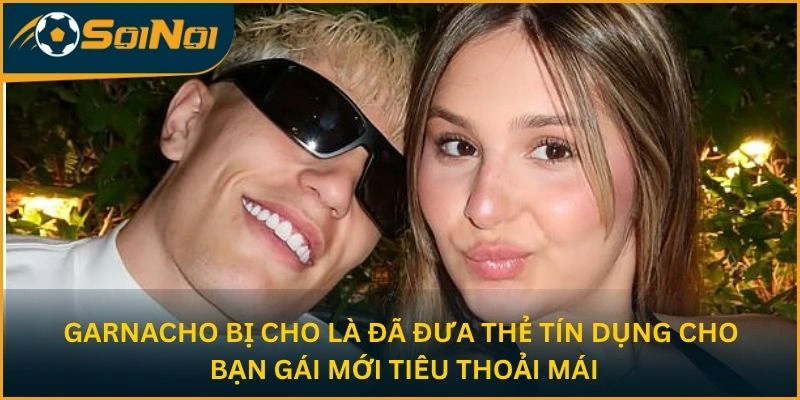 Garnacho bị cho là đã đưa thẻ tín dụng cho bạn gái mới tiêu thoải mái