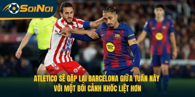 Atletico sẽ gặp lại Barcelona giữa tuần này với một bối cảnh khốc liệt hơn