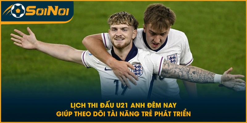 Lịch thi đấu U21 Anh đêm nay giúp theo dõi tài năng trẻ phát triển