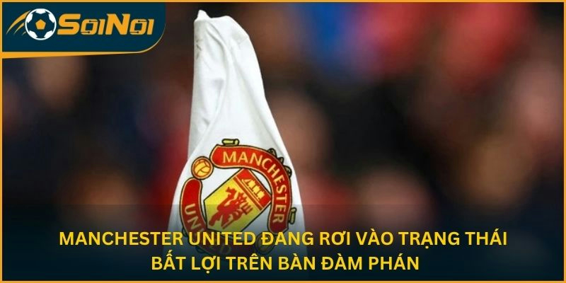Manchester United đang rơi vào trạng thái bất lợi trên bàn đàm phán
