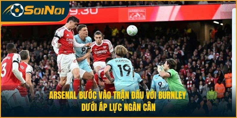 Arsenal bước vào trận đấu với Burnley dưới áp lực ngàn cân