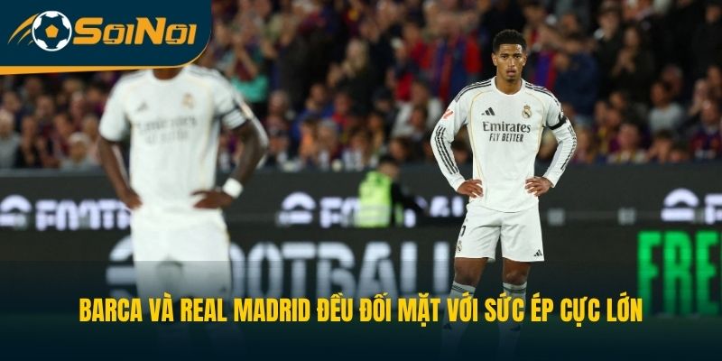 Barca và Real Madrid đều đối mặt với sức ép cực lớn