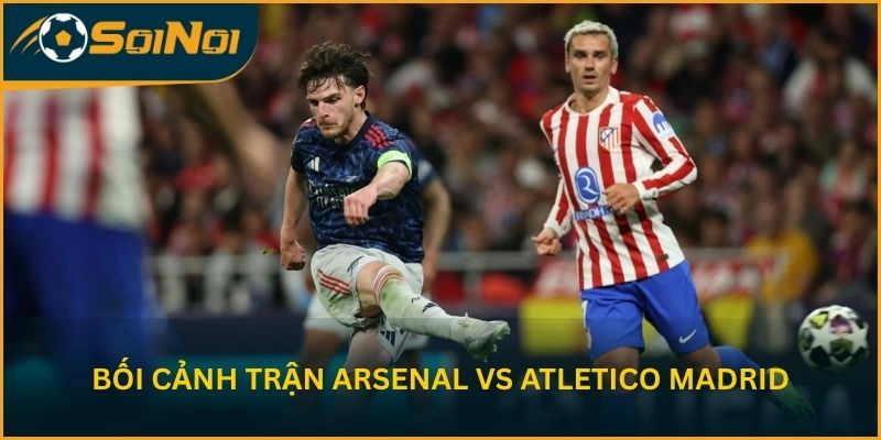 Bối cảnh trận lượt về giữa Arsenal vs Atletico Madrid