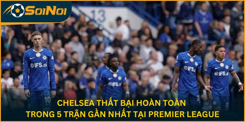 Chelsea thất bại hoàn toàn trong 5 trận gần nhất tại Premier League