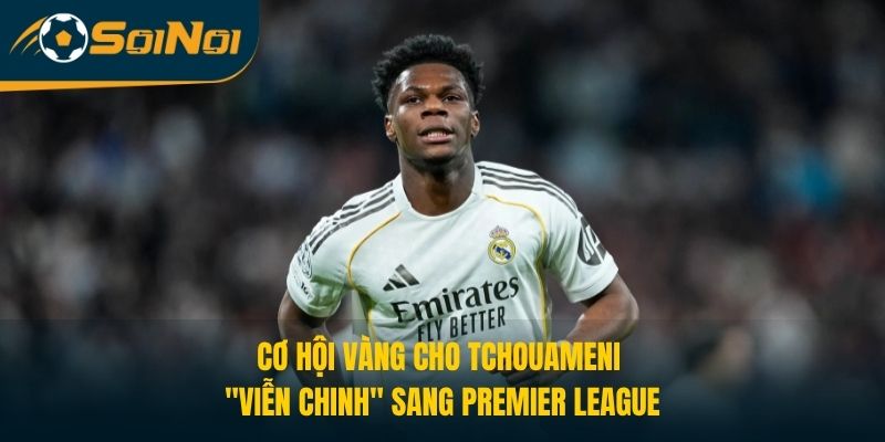 Cơ hội vàng cho Tchouameni "viễn chinh" sang Premier League