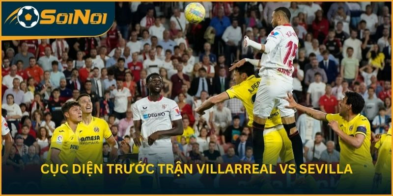 Toàn cảnh cục diện trước trận Villarreal vs Sevilla