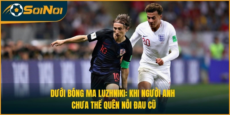 Dưới bóng ma Luzhniki: Khi người Anh chưa thể quên nỗi đau cũ