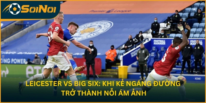 Leicester vs Big Six: khi kẻ ngáng đường trở thành nỗi ám ảnh 