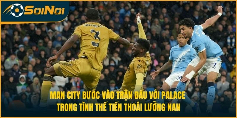 Man City bước vào trận đấu với Palace trong tình thế tiến thoái lưỡng nan