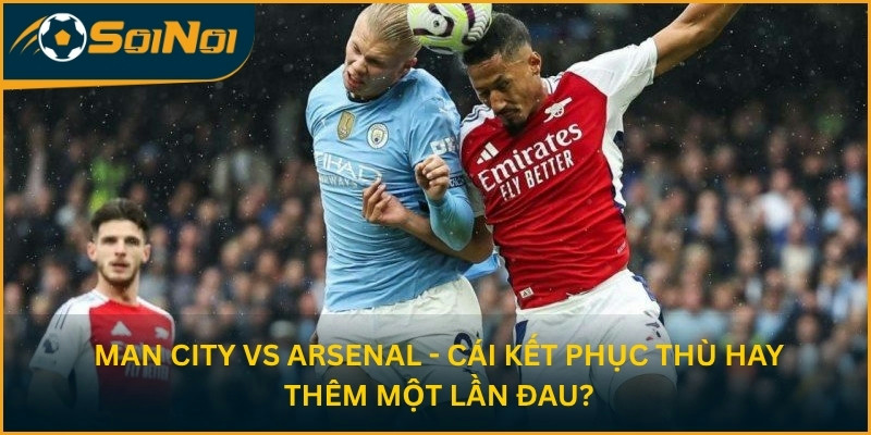 Man City vs Arsenal - Cái kết phục thù hay thêm một lần đau?