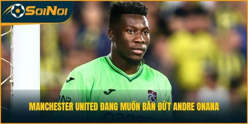 Manchester United đang muốn bán đứt Andre Onana