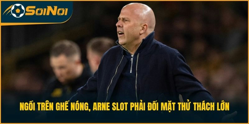 Ngồi trên ghế nóng, Arne Slot phải đối mặt thử thách lớn
