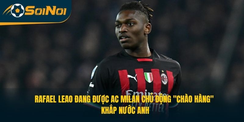 Rafael Leao đang được AC Milan chủ động "chào hàng" khắp nước Anh