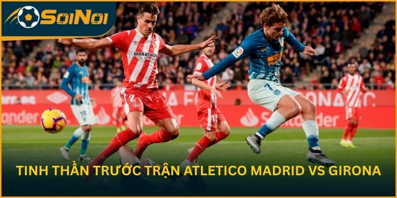 Phân tích tinh thần trước trận Atletico Madrid vs Girona